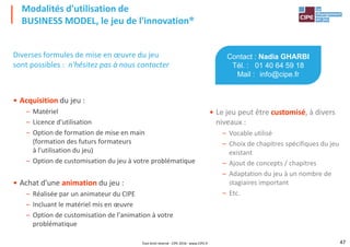 Diverses formules de mise en œuvre du jeu
sont possibles : n'hésitez pas à nous contacter
Modalités d'utilisation de
BUSINESS MODEL, le jeu de l'innovation®
Contact : Nadia GHARBI
Tél. : 01 40 64 59 18
Mail : info@cipe.fr
• Acquisition du jeu :
– Matériel
– Licence d'utilisation
– Option de formation de mise en main
(formation des futurs formateurs
à l'utilisation du jeu)
– Option de customisation du jeu à votre problématique
• Le jeu peut être customisé, à divers
niveaux :
– Vocable utilisé
– Choix de chapitres spécifiques du jeu
existant
– Ajout de concepts / chapitres
47
– Option de customisation du jeu à votre problématique
• Achat d'une animation du jeu :
– Réalisée par un animateur du CIPE
– Incluant le matériel mis en œuvre
– Option de customisation de l'animation à votre
problématique
– Ajout de concepts / chapitres
– Adaptation du jeu à un nombre de
stagiaires important
– Etc.
Tout droit réservé - CIPE 2016 - www.CIPE.fr
 