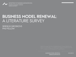 SERGEJS GROSKOVS
PHD FELLOW
DEPARTMENT OF BUSINESS ADMINISTRATION
BUSINESS MODEL RENEWAL
SERGEJS GROSKOVS
13/8/2013
BUSINESS AND SOCIAL SCIENCES
AARHUS UNIVERSITY
BUSINESS MODEL RENEWAL:
A LITERATURE SURVEY
1
Based on paper “Business Model Renewal: Process, Barriers and
Drivers” by S. Groskovs, J. P. Ulhøi and P. Kesting. Presented at the
2013 Academy of Management Annual Meeting.
 