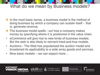 What do we mean by Business models? In the most basic sense, a business model is the method of doing business by which a company can sustain itself -  that is, generate revenue.  The business model spells - out how a company makes money by specifying where it is positioned in the value chain.  eCommerce will give rise to new kinds of business models. But the web is also likely to reinvent tried-and-true models. Auctions -   The Web has popularized the auction model and broadened its applicability to a wide array goods and services.  Nine basic models – we can expect more… 