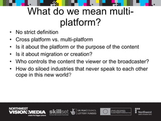 What do we mean multi-platform? No strict definition Cross platform vs. multi-platform Is it about the platform or the purpose of the content Is it about migration or creation? Who controls the content the viewer or the broadcaster? How do siloed industries that never speak to each other cope in this new world ? 