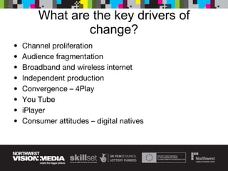 What are the key drivers of change? Channel proliferation Audience fragmentation Broadband and wireless internet Independent production Convergence – 4Play You Tube iPlayer Consumer attitudes – digital natives 