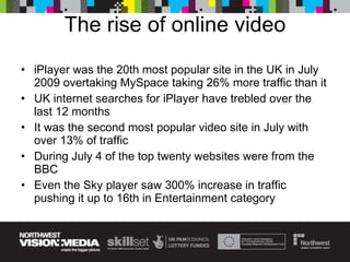 The rise of online video iPlayer was the 20th most popular site in the UK in July 2009 overtaking MySpace taking 26% more traffic than it UK internet searches for iPlayer have trebled over the last 12 months It was the second most popular video site in July with over 13% of traffic During July 4 of the top twenty websites were from the BBC Even the Sky player saw 300% increase in traffic pushing it up to 16th in Entertainment category 