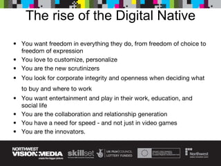 The rise of the Digital Native You want freedom in everything they do, from freedom of choice to freedom of expression You love to customize, personalize  You are the new scrutinizers  You look for corporate integrity and openness when deciding what to buy and where to work   You want entertainment and play in their work, education, and social life  You are the collaboration and relationship generation You have a need for speed - and not just in video games You are the innovators. 