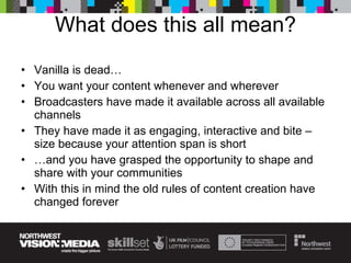 What does this all mean? Vanilla is dead… You want your content whenever and wherever Broadcasters have made it available across all available channels They have made it as engaging, interactive and bite –size because your attention span is short … and you have grasped the opportunity to shape and share with your communities With this in mind the old rules of content creation have changed forever 