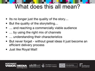 What does this all mean? Its no longer just the quality of the story… But the quality of the storytelling… …  and reaching a commercially viable audience …  by using the right mix of channels …  understanding their characteristics But never forget - without great ideas it just become an efficient delivery process Just like Royal Mail! 
