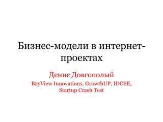 Бизнес-модели в интернет-проектах Денис Довгополый BayView Innovations, GrowthUP, IDCEE, Startup Crash Test 