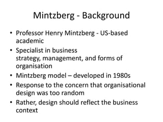 Mintzberg - Background
• Professor Henry Mintzberg - US-based
  academic
• Specialist in business
  strategy, management, and forms of
  organisation
• Mintzberg model – developed in 1980s
• Response to the concern that organisational
  design was too random
• Rather, design should reflect the business
  context
 