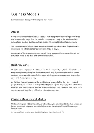 Business Models
Business models are the ways in which companies make income




Arcade
Games which were made in the 70 – late 80’s that are operated by inserting a coin, these
machines are a lot larger than the consoles that are used today. In the 90’s Japan had a
national coin shortage due to people playing the hit game at the time Space invaders.

The 1st Arcade game to be created was the Computer Space which was very complex to
understand but addictive once you understood how to play it.

An example of the arcade games that are still in use today are the time crisis first person
simulator, house of the dead and Terminator salvation.



Box Ship, Done
These Consoles originate in the 80’s and are still liked by most people who have had one in
the past or just like playing the origin of the games they enjoy in the present day. These
consoles only required the use of electric and a little extra money depending on whether
you wanted a new game to play

At the time these consoles were the next big thing because before they were released
people had to pay handfuls of coins per hour to play the game they enjoyed, so when these
consoles were created people were excited about the idea that they could play for no extra
cost the games they enjoyed without no interruptions or fees.



Observe Measure and Modify
This Consoles Originate In 00’s and are still used today and everyday get better and better. These consoles can
be used for home use and you can connect to the internet and chat with your friends while playing you
favourite games.

An example of these consoles is the Xbox 360, PlayStation 3 and the Nintendo Wii.
 