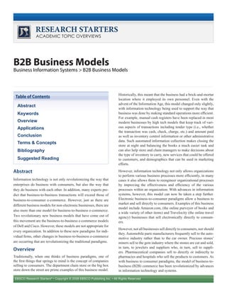 EBSCO Research Starters®
• Copyright © 2008 EBSCO Publishing Inc. • All Rights Reserved
RESEARCH STARTERS
ACADEMIC TOPIC OVERVIEWS
B2B Business Models
Business Information Systems > B2B Business Models
Abstract
Information technology is not only revolutionizing the way that
enterprises do business with consumers, but also the way that
they do business with each other. In addition, many experts pre-
dict that business-to-business transactions will exceed those of
business-to-consumer e-commerce. However, just as there are
different business models for non-electronic businesses, there are
also more than one model for business-to-business e-commerce.
Two revolutionary new business models that have come out of
this movement are the business-to-business e-commerce models
of Dell and Cisco. However, these models are not appropriate for
every organization. In addition to these new paradigms for indi-
vidual firms, other changes in business-to-business e-commerce
are occurring that are revolutionizing the traditional paradigms.
Overview
Traditionally, when one thinks of business paradigms, one of
the first things that springs to mind is the concept of companies
selling to consumers. The department chain store or the big box
store down the street are prime examples of this business model.
Historically, this meant that the business had a brick-and-mortar
location where it employed its own personnel. Even with the
advent of the Information Age, this model changed only slightly,
with information technology being used to support the way that
business was done by making standard operations more efficient.
For example, manual cash registers have been replaced in most
modern businesses by high tech models that keep track of vari-
ous aspects of transactions including tender type (i.e., whether
the transaction was cash, check, charge, etc.) and amount paid
as well as inventory control information or other administrative
data. Such automated information collection makes closing the
store at night and balancing the books a much easier task and
can also help store and chain managers to make decisions about
the type of inventory to carry, new services that could be offered
to customers, and demographics that can be used in marketing
efforts.
However, information technology not only allows organizations
to perform various business processes more efficiently, in many
cases it also allows them to reengineer organizational processes
by improving the effectiveness and efficiency of the various
processes within an organization. With advances in information
systems, however, this model can now be taken a step further.
Electronic business-to-consumer paradigms allow a business to
market and sell directly to consumers. Examples of this business
model include Amazon.com, (the online purveyor of books and
a wide variety of other items) and Travelocity (the online travel
agency) businesses that sell electronically directly to consum-
ers.
However, not all businesses sell directly to consumers, nor should
they. Automobile parts manufacturers frequently sell to the auto-
motive industry rather than to the car owner. Precious stones’
miners sell to the gem industry where the stones are cut and sold,
in turn, to jewelers and suppliers who, in turn, sell to suppli-
ers. Pharmaceutical companies sell to directly or indirectly to
pharmacies and hospitals who sell the products to customers. As
with business to consumer paradigms, the model of business-to-
business (B2B) commerce has been revolutionized by advances
in information technology and systems.
Abstract
Keywords
Overview
Applications
Conclusion
Terms & Concepts
Bibliography
Suggested Reading
Table of Contents
 