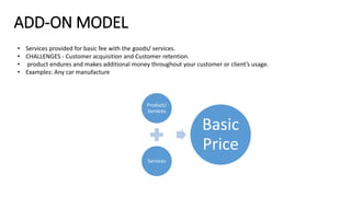 ADD-ON MODEL
• Services provided for basic fee with the goods/ services.
• CHALLENGES - Customer acquisition and Customer retention.
• product endures and makes additional money throughout your customer or client’s usage.
• Examples: Any car manufacture
Product/
Services
Services
Basic
Price
 