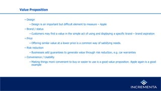 Value Proposition
− Design
−Design is an important but difficult element to measure – Apple
− Brand / status
−Customers may find a value in the simple act of using and displaying a specific brand – brand aspiration
− Price
−Offering similar value at a lower price is a common way of satisfying needs.
− Risk reduction
−Businesses add guarantees to generate value through risk reduction, e.g. car warranties
− Convenience / Usability
−Making things more convenient to buy or easier to use is a good value proposition. Apple again is a good
example
 