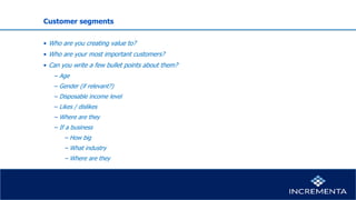 Customer segments
• Who are you creating value to?
• Who are your most important customers?
• Can you write a few bullet points about them?
− Age
− Gender (if relevant?)
− Disposable income level
− Likes / dislikes
− Where are they
− If a business
−How big
−What industry
−Where are they
 