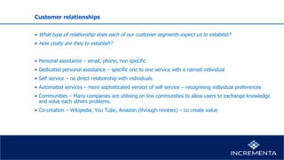 Customer relationships
• What type of relationship does each of our customer segments expect us to establish?
• How costly are they to establish?
• Personal assistance – email, phone, non specific
• Dedicated personal assistance – specific one to one service with a named individual
• Self service – no direct relationship with individuals
• Automated services – more sophisticated version of self service – recognising individual preferences
• Communities – Many companies are utilising on line communities to allow users to exchange knowledge
and solve each others problems.
• Co-creation – Wikipedia, You Tube, Amazon (through reviews) – co create value
 