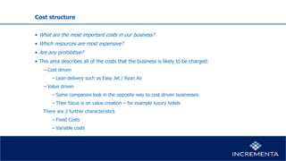 Cost structure
• What are the most important costs in our business?
• Which resources are most expensive?
• Are any prohibitive?
• This area describes all of the costs that the business is likely to be charged:
− Cost driven
−Lean delivery such as Easy Jet / Ryan Air
− Value driven
−Some companies look in the opposite way to cost driven businesses.
−Their focus is on value creation – for example luxury hotels
There are 2 further characteristics
−Fixed Costs
−Variable costs
 