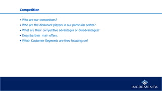 Competition
• Who are our competitors?
• Who are the dominant players in our particular sector?
• What are their competitive advantages or disadvantages?
• Describe their main offers.
• Which Customer Segments are they focusing on?
 