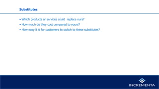 Substitutes
• Which products or services could replace ours?
• How much do they cost compared to yours?
• How easy it is for customers to switch to these substitutes?
 