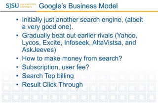 Google’s Business Model
• Initially just another search engine, (albeit
a very good one).
• Gradually beat out earlier rivals (Yahoo,
Lycos, Excite, Infoseek, AltaVistsa, and
AskJeeves)
• How to make money from search?
• Subscription, user fee?
• Search Top billing
• Result Click Through
 