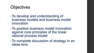 Objectives
•To develop and understanding of
business models and business model
innovation
•To position business model innovation
against core principles of the linear
rational process model
• To complete discussion of strategy in an
ideas lens
 