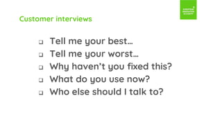 Customer interviews
 Tell me your best…
 Tell me your worst…
 Why haven’t you fixed this?
 What do you use now?
 Who else should I talk to?
 