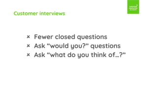 Customer interviews
 Fewer closed questions
 Ask “would you?” questions
 Ask “what do you think of…?”
 
