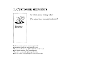1. CUSTOMER SEGMENTS	

                                 For whom are we creating value?	

                                 	

                                 Who are our most important customers? 	




    CUSTOMER
    SEGMENTS	





Customer groups represent separate segments if:	

• Their needs require and justify a distinct offer	

• They are reached through different Distribution Channels	

• They require different types of relationships	

• They have substantially different proﬁtabilities	

• They are willing to pay for different aspects of the offer	

 