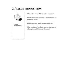 2. VALUE PROPOSITION	

                  What value do we deliver to the customer?	

                  	

                  Which one of our customer’s problems are we
                  helping to solve? 	

                  	

                  Which customer needs are we satisfying?	

 VALUE
 PROPOSITION	

   	

                  What bundles of products and services are we
                  offering to each Customer Segment?	

 
