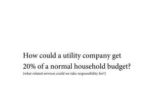 How could a utility company get
20% of a normal household budget?
(what related services could we take responsibility for?)
 