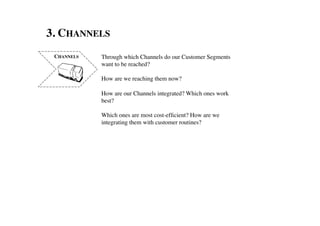 3. CHANNELS	

 CHANNELS	

   Through which Channels do our Customer Segments 	

               want to be reached? 	

               	

               How are we reaching them now?	

               	

               How are our Channels integrated? Which ones work
               best?	

               	

               Which ones are most cost-efﬁcient? How are we	

               integrating them with customer routines?	

 