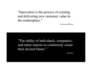 ”Innovation is the process of creating
and delivering new customer value in
the marketplace.”	

                              Carlson & Wilmot	

	





”The ability of individuals, companies,
and entire nations to continously create
their desired future.”	

                                       John Kao	

	

                                  3
 