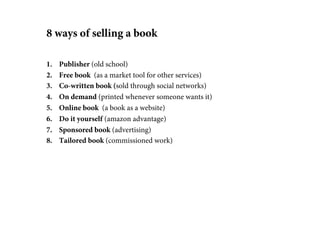 8 ways of selling a book

1.    Publisher (old school)
2.    Free book (as a market tool for other services)
3.    Co-written book (sold through social networks)
4.    On demand (printed whenever someone wants it)
5.    Online book (a book as a website)
6.    Do it yourself (amazon advantage)
7.    Sponsored book (advertising)
8.    Tailored book (commissioned work)
 