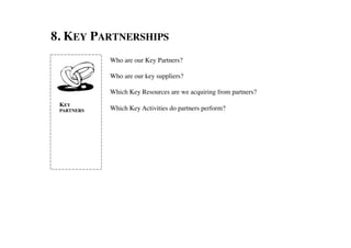 8. KEY PARTNERSHIPS	

               Who are our Key Partners? 	

               	

               Who are our key suppliers?	

               	

               Which Key Resources are we acquiring from partners?	

               	

 KEY
 PARTNERS	

   Which Key Activities do partners perform?	

 