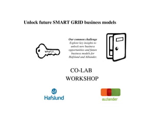 Unlock future SMART GRID business models	



                    Our common challenge
                     Explore key insights to
                      unlock new business
                    opportunities and future
                      business models for
                    Hafslund and Alliander. 	




                    CO-LAB	

                   WORKSHOP   	

 