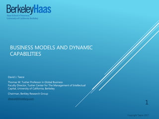 BUSINESS MODELS AND DYNAMIC
CAPABILITIES
David J. Teece
Thomas W. Tusher Professor in Global Business
Faculty Director, Tusher Center for The Management of Intellectual
Capital, University of California, Berkeley
Chairman, Berkley Research Group
dteece@thinkbrg.com
Copyright Teece 2017
1
 