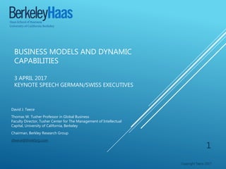 BUSINESS MODELS AND DYNAMIC
CAPABILITIES
3 APRIL 2017
KEYNOTE SPEECH GERMAN/SWISS EXECUTIVES
David J. Teece
Thomas W. Tusher Professor in Global Business
Faculty Director, Tusher Center for The Management of Intellectual
Capital, University of California, Berkeley
Chairman, Berkley Research Group
dteece@thinkbrg.com
Copyright Teece 2017
1
 
