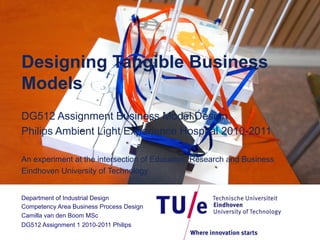 Designing Tangible Business
Models
DG512 Assignment Business Model Design
Philips Ambient Light Experience Hospital 2010-2011
An experiment at the intersection of Education, Research and Business
Eindhoven University of Technology
Department of Industrial Design
Competency Area Business Process Design
Camilla van den Boom MSc
DG512 Assignment 1 2010-2011 Philips

 