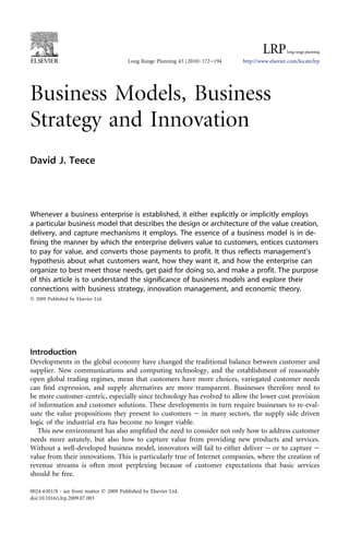 Business Models, Business
Strategy and Innovation
David J. Teece
Whenever a business enterprise is established, it either explicitly or implicitly employs
a particular business model that describes the design or architecture of the value creation,
delivery, and capture mechanisms it employs. The essence of a business model is in de-
fining the manner by which the enterprise delivers value to customers, entices customers
to pay for value, and converts those payments to profit. It thus reflects management’s
hypothesis about what customers want, how they want it, and how the enterprise can
organize to best meet those needs, get paid for doing so, and make a profit. The purpose
of this article is to understand the significance of business models and explore their
connections with business strategy, innovation management, and economic theory.
Ó 2009 Published by Elsevier Ltd.
Introduction
Developments in the global economy have changed the traditional balance between customer and
supplier. New communications and computing technology, and the establishment of reasonably
open global trading regimes, mean that customers have more choices, variegated customer needs
can ﬁnd expression, and supply alternatives are more transparent. Businesses therefore need to
be more customer-centric, especially since technology has evolved to allow the lower cost provision
of information and customer solutions. These developments in turn require businesses to re-eval-
uate the value propositions they present to customers e in many sectors, the supply side driven
logic of the industrial era has become no longer viable.
This new environment has also ampliﬁed the need to consider not only how to address customer
needs more astutely, but also how to capture value from providing new products and services.
Without a well-developed business model, innovators will fail to either deliver e or to capture e
value from their innovations. This is particularly true of Internet companies, where the creation of
revenue streams is often most perplexing because of customer expectations that basic services
should be free.
Long Range Planning 43 (2010) 172e194 http://www.elsevier.com/locate/lrp
0024-6301/$ - see front matter Ó 2009 Published by Elsevier Ltd.
doi:10.1016/j.lrp.2009.07.003
 