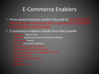 E-Commerce Enablers
• Firms whose business model is focused on providing the
infrastructure necessary for e-commerce companies
to exist, grow, and prosper
• E-commerce enablers include firms that provide:
– Hardware: Web servers
– Software: operating systems and server software
– Networking: routers
– Security: encryption software
– E-commerce software systems
– Streaming and rich media solutions
– Customer relationship management software
– Payment systems
– Performance enhancement
– Databases
– Hosting services
 