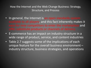 How the Internet and the Web Change Business: Strategy,
Structure, and Process
• In general, the Internet is an open standards system
available to all players, and this fact inherently makes it
easy for new competitors to enter the marketplace and
offer substitute products or channels of delivery
• E-commerce has an impact on industry structure in a
wide range of product, service, and content industries
• Table 2.7 suggests some of the implications of each
unique feature for the overall business environment –
industry structure, business strategies, and operations
 