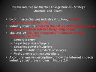 How the Internet and the Web Change Business: Strategy,
Structure, and Process
• E-commerce changes industry structure, in some
industries more than others
• Industry structure refers to the nature of the players in an
industry and their relative bargaining power
• The level of industry competition is altered through
changes in five forces:
– Barriers to entry
– Bargaining power of buyers
– Bargaining power of suppliers
– Threat of substitute products or services
– Rivalry among existing competitors
• A comprehensive description of how the Internet impacts
industry structure is shown in Figure 2.4
 