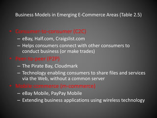 Business Models in Emerging E-Commerce Areas (Table 2.5)
• Consumer-to-consumer (C2C)
– eBay, Half.com, Craigslist.com
– Helps consumers connect with other consumers to
conduct business (or make trades)
• Peer-to-peer (P2P)
– The Pirate Bay, Cloudmark
– Technology enabling consumers to share files and services
via the Web, without a common server
• Mobile commerce (m-commerce)
– eBay Mobile, PayPay Mobile
– Extending business applications using wireless technology
 