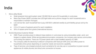 India
1. Micro-utility Model
● Solar-powered micro-grid system sized 120-800 Wp to serve 50 households in rural areas
● Mera Gao Power (MGP) provides two LED light bulbs and a phone charger for each household and is
responsible to maintain microgrid.
● Low service fee: each household has to pay USD $0.5 collected weekly by joint liability groups set by the
MGP.
● 2.5 to 3.5 years of payback period for each installation.
● 30% of capital came from grants (international donors).
2. Anchor-Business-Customer Model
● OMC Power provides power to telecom base stations in rural areas by using renewables (solar, wind, and
biogas) to replace diesel. While serving telecommunication companies, the company also serves communities
surrounding the stations. There are 70 power plants with a total installed capacity of 3 MW.
● The company sells the electricity to telecom companies with fixed per kWh price and offers power to
households at low prices depending on customer needs and economic capability.
● Type of services: pre-charged products (such as lanterns for one day use or a powerbox to power several
appliances & mobile phones) and direct wire connection to houses.
 