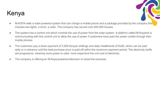 Kenya
● M-KOPA sells a solar-powered system that can charge a mobile phone and a package provided by the company that
includes two lights, a torch, a radio. The company has served over 600,000 houses.
● The system has a control unit which controls the use of power from the solar system. A platform called M-Kopanet is
communicating with this control unit to allow the use of power if customers have paid the power credits through their
mobile phones.
● The customers pay a down payment of 3,500 Kenyan shillings and daily installments of Ks50, which can be paid
daily or in advance until the total purchase price is paid off within the maximum payment period. The electricity tariffs
are progressive, meaning more power is used, more expensive the unit cost of electricity.
● The company is offering an M-Kopa-powered television to boost the business.
 