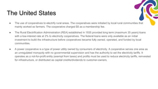 The United States
● The use of cooperatives to electrify rural areas. The cooperatives were initiated by local rural communities that
mainly worked as farmers. The cooperative charged $5 as a membership fee.
● The Rural Electrification Administration (REA) established in 1935 provided long term (maximum 35 years) loans
with a low-interest rate at 2% to electricity cooperatives. The federal loans were only available as an initial
investment to build the infrastructure before cooperatives became fully owned, operated, and funded by local
communities.
● A power cooperative is a type of power utility owned by consumers of electricity. A cooperative serves one area as
an unregulated monopoly with no governmental supervision and has the authority to set the electricity tariffs. It
operates as a not-for-profit entity (exempt from taxes) and profits must be used to reduce electricity tariffs, reinvested
for infrastructure, or distributed as capital credits/dividends to customer-owners.
 