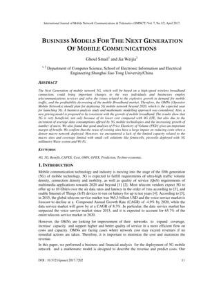 International Journal of Mobile Network Communications & Telematics (IJMNCT) Vol. 7, No.1/2, April 2017
DOI : 10.5121/ijmnct.2017.7202 11
BUSINESS MODELS FOR THE NEXT GENERATION
OF MOBILE COMMUNICATIONS
Ghoul Smail1
and Jia Weijia2
1, 2
Department of Computer Science, School of Electronic Information and Electrical
Engineering Shanghai Jiao Tong University/China
ABSTRACT
The Next Generation of mobile network 5G, which will be based on a high-speed wireless broadband
connection, could bring important changes to the way individuals and businesses employ
telecommunications services and solve the issues related to the explosive growth in demand for mobile
traffic, and the profitability decreasing of the mobile Broadband market. Therefore, the OMNs (Operator
Mobile Networks) should plan for deploying 5G mobile network beyond 2020, which is the expected year
for launching 5G. A business analysis study and mathematic modelling approach was considered. Also, a
new pricing model is proposed to be consistent with the growth of mobile broadband. The results show that
5G is very beneficial, not only because of its lower cost compared with 4G LTE, but also due to the
increment of average data consumptions offered by 5G mobile technologies and the increasing growth of
number of users. We also found that good analysis of Price Elasticity of Volume (PED) gives an important
margin of benefit. We confirm that the reuse of existing sites have a large impact on reducing costs when a
denser macro network deployed. However, we encountered a lack of the limited capacity related to the
macro sites and coverage limited with small cell solutions like femtocells, picocells deployed with 5G
millimeter Wave system and Wi-Fi.
KEYWORDS
4G, 5G, Benefit, CAPEX, Cost, OMN, OPEX, Prediction, Techno-economic.
1. INTRODUCTION
Mobile communication technology and industry is moving into the stage of the fifth generation
(5G) of mobile technology. 5G is expected to fulfill requirements of ultra-high traffic volume
density, connection density and mobility, as well as quality of service (QoS) requirements of
multimedia applications towards 2020 and beyond [1] [2]. Most telecom vendors expect 5G to
offer up to 10 Gbit/s over the air data rates and latency in the order of 1ms according to [3], and
enable Internet of Things (IoT) devices to run on battery for up to ten years [4]. According to [5],
in 2015, the global telecom service market was 965,3 billion USD and the voice service market is
forecast to decline at a Compound Annual Growth Rate (CAGR) of -4.9% by 2020, while the
data service market will grow by at a CAGR of 8.3%. In particular, the data service market has
surpassed the voice service market since 2015, and it is expected to account for 65.7% of the
entire telecom service market in 2020.
However, the OMNs are looking for improvement of their networks to expand coverage,
increase capacity and support higher and better quality of service in a more efficient flow on
costs and capacity. OMNs are facing cases where network cost may exceed revenues if no
remedial actions are taken. Therefore, it is important to minimize the cost and maximize the
revenue.
In this paper, we performed a business and financial analysis for the deployment of 5G mobile
network and a mathematic model is designed to describe the revenue and predict costs. Our
 