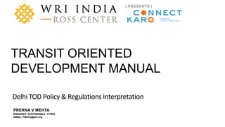 A product of WRI Ross Center for Sustainable Cities
PRERNA V MEHTA
MANAGER- SUSTAINABLE CITIES
EMAIL: PMehta@wri.org
TRANSIT ORIENTED
DEVELOPMENT MANUAL
Delhi TOD Policy & Regulations Interpretation
 