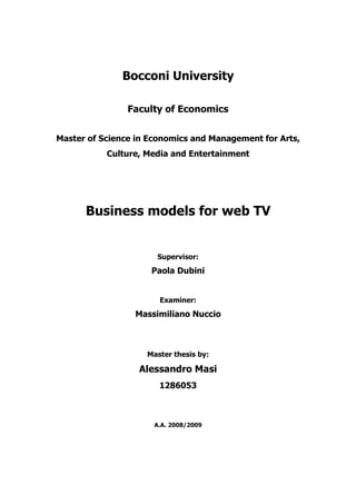 Bocconi University

                Faculty of Economics


Master of Science in Economics and Management for Arts,
           Culture, Media and Entertainment




      Business models for web TV


                      Supervisor:
                     Paola Dubini


                       Examiner:
                 Massimiliano Nuccio



                    Master thesis by:

                  Alessandro Masi
                       1286053



                      A.A. 2008/2009
 