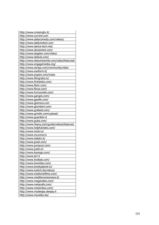 http://www.crossingtv.it/
http://www.current.com
http://www.dailycomedy.com/videos/
http://www.dailymotion.com
http://www.dance-tech.net/
http://www.deviantart.com/
http://www.dogster.com/video/
http://www.dotsub.com/
http://www.ebaumsworld.com/video/featured/
http://www.engagemedia.org/
http://www.esnips.com/community/video
http://www.exeform.it/
http://www.expotv.com/make
http://www.filmgratis.tv/
http://www.firststoke.com/
http://www.flickr.com/
http://www.flixya.com/
http://www.funnyordie.com/
http://www.ganges.com/
http://www.gawkk.com/
http://www.glomera.com
http://www.glumbert.com/
http://www.graboid.com/
http://www.grindtv.com/upload/
http://www.guardatv.it
http://www.guba.com/
http://www.heavy.com/guide/videos/featured
http://www.helpfulvideo.com/
http://www.hook.tv/
http://www.incucina.tv
http://www.italiatv.it/
http://www.joost.com/
http://www.jumpcut.com/
http://www.justin.tv
http://www.kewego.com/
http://www.la7.it
http://www.liveleak.com/
http://www.livevideo.com/
http://www.lonelyplanet.tv/
http://www.lustich.de/videos/
http://www.medicinefilms.com/
http://www.mediterraneonews.it/
http://www.megavideo.com/
http://www.metacafe.com/
http://www.motionbox.com/
http://www.mydeejay.deejay.it
http://www.myvideo.de/




                                             101
 