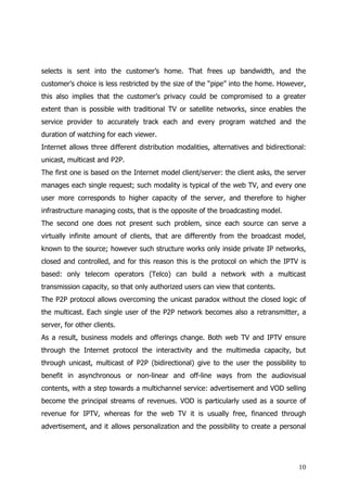 selects is sent into the customer’s home. That frees up bandwidth, and the
customer’s choice is less restricted by the size of the “pipe” into the home. However,
this also implies that the customer’s privacy could be compromised to a greater
extent than is possible with traditional TV or satellite networks, since enables the
service provider to accurately track each and every program watched and the
duration of watching for each viewer.
Internet allows three different distribution modalities, alternatives and bidirectional:
unicast, multicast and P2P.
The first one is based on the Internet model client/server: the client asks, the server
manages each single request; such modality is typical of the web TV, and every one
user more corresponds to higher capacity of the server, and therefore to higher
infrastructure managing costs, that is the opposite of the broadcasting model.
The second one does not present such problem, since each source can serve a
virtually infinite amount of clients, that are differently from the broadcast model,
known to the source; however such structure works only inside private IP networks,
closed and controlled, and for this reason this is the protocol on which the IPTV is
based: only telecom operators (Telco) can build a network with a multicast
transmission capacity, so that only authorized users can view that contents.
The P2P protocol allows overcoming the unicast paradox without the closed logic of
the multicast. Each single user of the P2P network becomes also a retransmitter, a
server, for other clients.
As a result, business models and offerings change. Both web TV and IPTV ensure
through the Internet protocol the interactivity and the multimedia capacity, but
through unicast, multicast of P2P (bidirectional) give to the user the possibility to
benefit in asynchronous or non-linear and off-line ways from the audiovisual
contents, with a step towards a multichannel service: advertisement and VOD selling
become the principal streams of revenues. VOD is particularly used as a source of
revenue for IPTV, whereas for the web TV it is usually free, financed through
advertisement, and it allows personalization and the possibility to create a personal




                                                                                     10
 