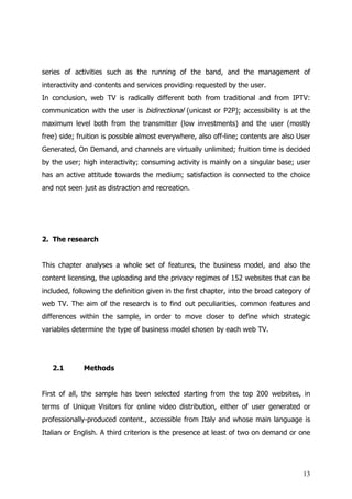 series of activities such as the running of the band, and the management of
interactivity and contents and services providing requested by the user.
In conclusion, web TV is radically different both from traditional and from IPTV:
communication with the user is bidirectional (unicast or P2P); accessibility is at the
maximum level both from the transmitter (low investments) and the user (mostly
free) side; fruition is possible almost everywhere, also off-line; contents are also User
Generated, On Demand, and channels are virtually unlimited; fruition time is decided
by the user; high interactivity; consuming activity is mainly on a singular base; user
has an active attitude towards the medium; satisfaction is connected to the choice
and not seen just as distraction and recreation.




2. The research


This chapter analyses a whole set of features, the business model, and also the
content licensing, the uploading and the privacy regimes of 152 websites that can be
included, following the definition given in the first chapter, into the broad category of
web TV. The aim of the research is to find out peculiarities, common features and
differences within the sample, in order to move closer to define which strategic
variables determine the type of business model chosen by each web TV.




   2.1       Methods


First of all, the sample has been selected starting from the top 200 websites, in
terms of Unique Visitors for online video distribution, either of user generated or
professionally-produced content., accessible from Italy and whose main language is
Italian or English. A third criterion is the presence at least of two on demand or one




                                                                                      13
 