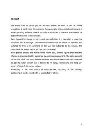 Abstract


The thesis aims to define peculiar business models for web TV, still an almost
unexplored ground inside the economic theory, despite technological progress and a
steady growing audience made it recently so attractive in terms of investments for
both entrepreneurs and advertisers.
Even though there is not yet agreement on a definition, it is essentially a video box
contained into a webpage. The audiovisual content can be live or on demand, and
watched for free or by payment, or the user can subscribe to the service. The
majority of the videos on the web are user-generated.
Many players entered this market in the recent past, and the figures show that the
offering is growing steadily, supported by an increasing demand. The path seems to
take to the result that every website will have audiovisual content and every user will
be able to watch content that is tailored to his taste, according to the “long tail”
theory of the infinite market niches.
Advertising in the main source of revenues but, according to the strategic
positioning, it can be mixed with or substituted by others.




                                                                                     3
 